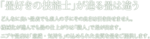 「畳好きの技能士」が造る畳は違う どんなに良い畳表でも素人の手にその良さは引き出せません。機械化が進んでも畳の仕上がりは「職人」で差が出ます。ニブヤ畳店は「意識・気持ち」の込められた良質な畳をご提供します。